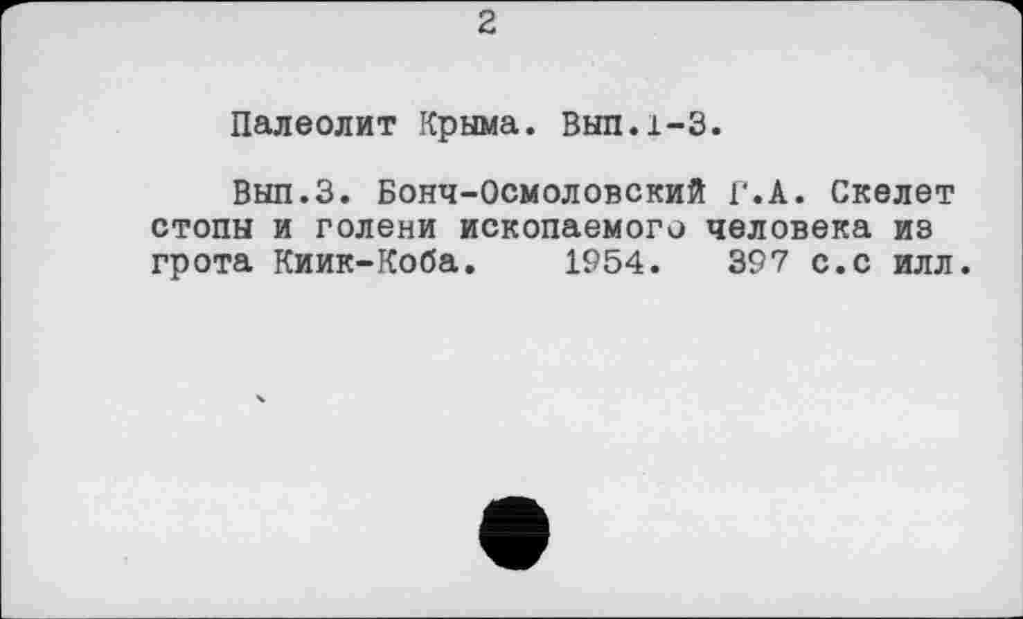 ﻿2
Палеолит Крыма. Выл.1-3.
Вып.З. Бонч-Осмоловский Г.А. Скелет стопы и голени ископаемого человека из грота Киик-Коба. 1954.	397 с.с илл.